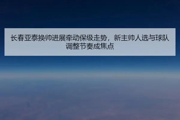 长春亚泰换帅进展牵动保级走势，新主帅人选与球队调整节奏成焦点